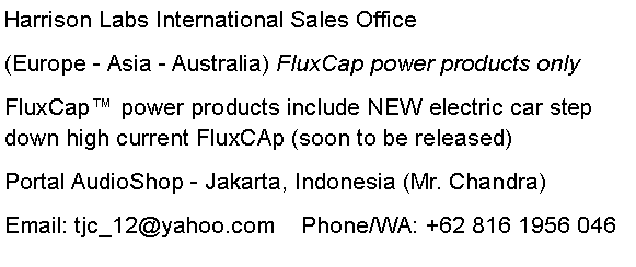 Text Box: Harrison Labs International Sales Office(Europe - Asia - Australia) FluxCap power products onlyFluxCap™ power products include NEW electric car step down high current FluxCAp (soon to be released)Portal AudioShop - Jakarta, Indonesia (Mr. Chandra)Email: tjc_12@yahoo.com    Phone/WA: +62 816 1956 046