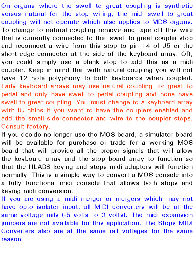 Text Box: On organs where the swell to great coupling is synthetic versus natural for the stop wiring, the midi swell to great coupling will not operate which also applies to MDS organs. To change to natural coupling remove and tape off this wire that is currently connected to the  swell to great coupler stop and reconnect a wire from this stop to pin 14 of J5 or the short edge connector at the side of the keyboard array. OR, you could simply use a blank stop to add this as a midi coupler. Keep in mind that with natural coupling you will not have 12 note polyphony to both keyboards when coupled. Early keyboard arrays may use natural coupling for great to pedal and only have swell to pedal coupling and none have swell to great coupling. You must change to a keyboard array with IC chips if you want to have the couplers enabled and add the small side connector and wire to the coupler stops. Consult factory.If you decide no longer use the MOS board, a simulator board will be available for purchase or trade for a working MOS board that will provide all the proper signals that will allow the keyboard array and the stop board array to function so that the HLABS keying and stops midi adapters will function normally. This is a simple way to convert a MOS console into a fully functional midi console that allows both stops and keying midi conversion.If you are using a midi merger or mergers which may not have opto isolator input, all MIDI converters will be at the same voltage rails (-5 volts to 0 volts). The midi expansion jumpers are not available for this application. The Stops MIDI Converters also are at the same rail voltages for the same reason.