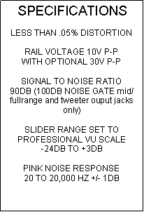 Text Box: SPECIFICATIONSLESS THAN .05% DISTORTIONRAIL VOLTAGE 10V P-PWITH OPTIONAL 30V P-PSIGNAL TO NOISE RATIO90DB (100DB NOISE GATE mid/fullrange and tweeter ouput jacks only)SLIDER RANGE SET TO PROFESSIONAL VU SCALE-24DB TO +3DBPINK NOISE RESPONSE20 TO 20,000 HZ +/- 1DB
