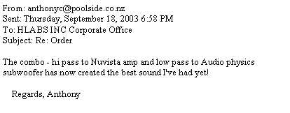 Text Box: From: anthonyc@poolside.co.nzSent: Thursday, September 18, 2003 6:58 PMTo: HLABS INC Corporate OfficeSubject: Re: OrderThe combo - hi pass to Nuvista amp and low pass to Audio physics subwoofer has now created the best sound I've had yet!    Regards, Anthony